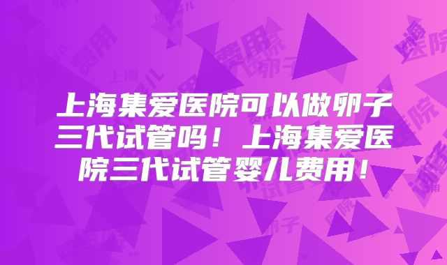 上海集爱医院可以做卵子三代试管吗!上海集爱医院三代试管婴儿费用!