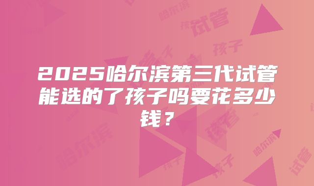 2025哈尔滨第三代试管能选的了孩子吗要花多少钱?