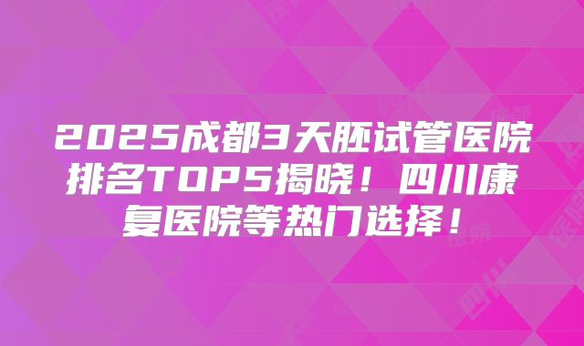 2025成都3天胚试管医院排名TOP5揭晓!四川康复医院等热门选择!