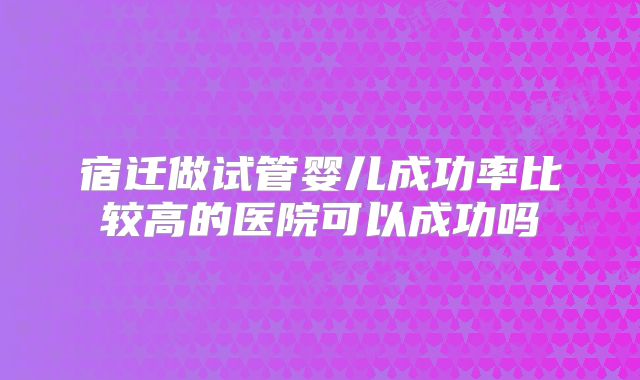 宿迁做试管婴儿成功率比较高的医院可以成功吗