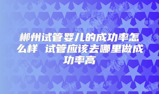 郴州试管婴儿的成功率怎么样 试管应该去哪里做成功率高