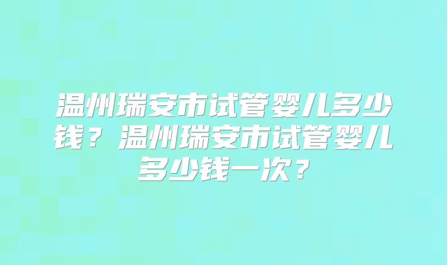 温州瑞安市试管婴儿多少钱?温州瑞安市试管婴儿多少钱一次?