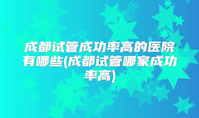 成都试管成功率高的医院有哪些(成都试管哪家成功率高)