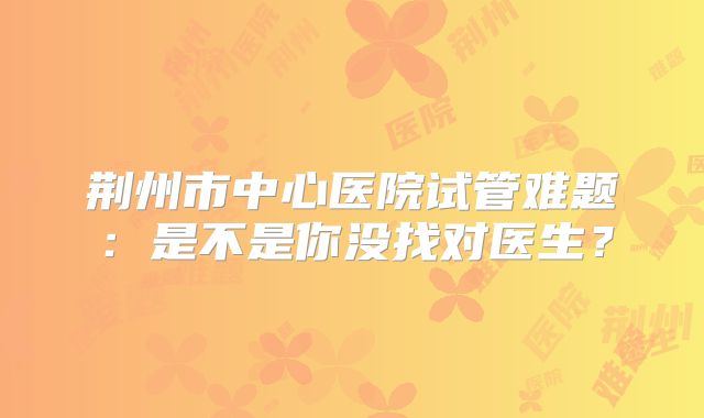 荆州市中心医院试管难题：是不是你没找对医生？