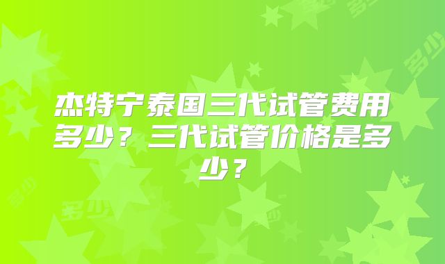 杰特宁泰国三代试管费用多少？三代试管价格是多少？