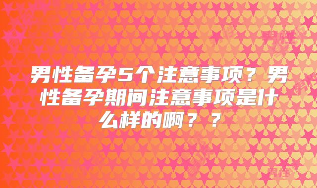 男性备孕5个注意事项？男性备孕期间注意事项是什么样的啊？？