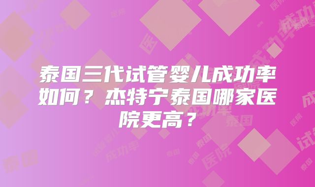 泰国三代试管婴儿成功率如何?杰特宁泰国哪家医院更高?
