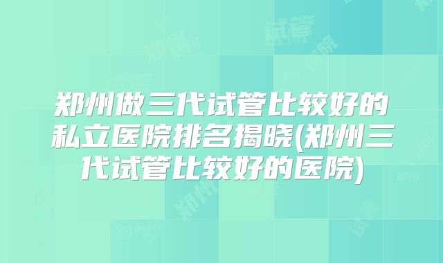 郑州做三代试管比较好的私立医院排名揭晓(郑州三代试管比较好的医院)