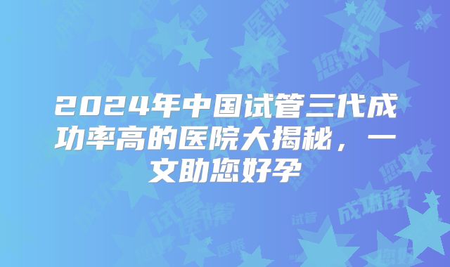 2024年中国试管三代成功率高的医院大揭秘,一文助您好孕