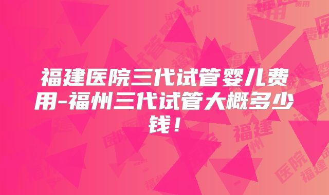 福建医院三代试管婴儿费用-福州三代试管大概多少钱！