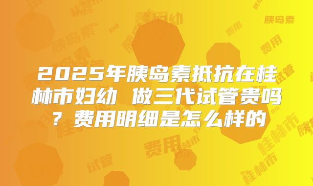2025年胰岛素抵抗在桂林市妇幼 做三代试管贵吗？费用明细是怎么样的