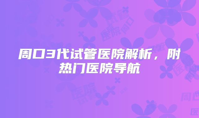 周口3代试管医院解析,附热门医院导航