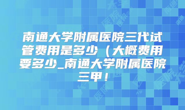 南通大学附属医院三代试管费用是多少(大概费用要多少_南通大学附属医院三甲!