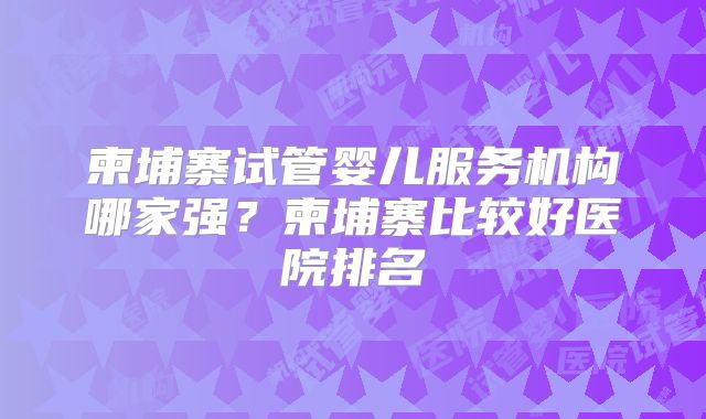 柬埔寨试管婴儿服务机构哪家强？柬埔寨比较好医院排名