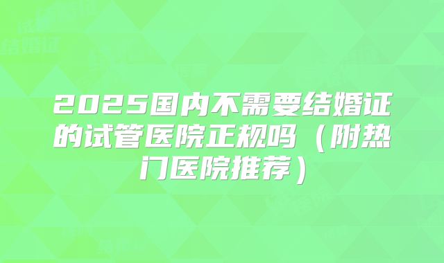 2025国内不需要结婚证的试管医院正规吗(附热门医院推荐)
