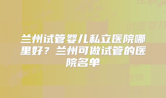 兰州试管婴儿私立医院哪里好？兰州可做试管的医院名单