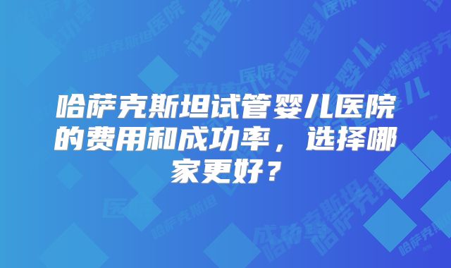 哈萨克斯坦试管婴儿医院的费用和成功率，选择哪家更好？