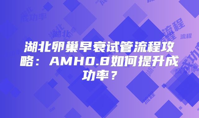 湖北卵巢早衰试管流程攻略：AMH0.8如何提升成功率？