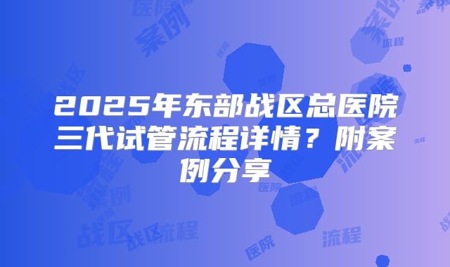 2025年东部战区总医院三代试管流程详情？附案例分享