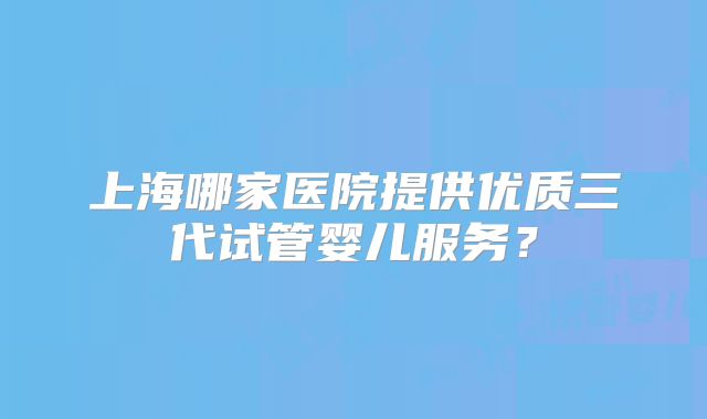 上海哪家医院提供优质三代试管婴儿服务?