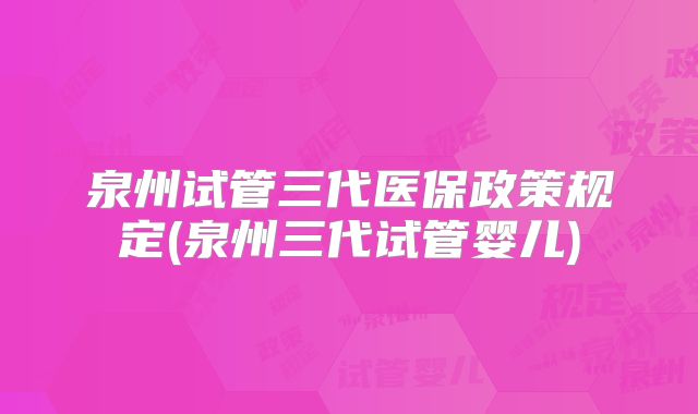 泉州试管三代医保政策规定(泉州三代试管婴儿)