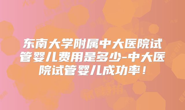 东南大学附属中大医院试管婴儿费用是多少-中大医院试管婴儿成功率！