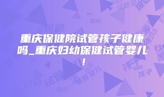 重庆保健院试管孩子健康吗_重庆妇幼保健试管婴儿!