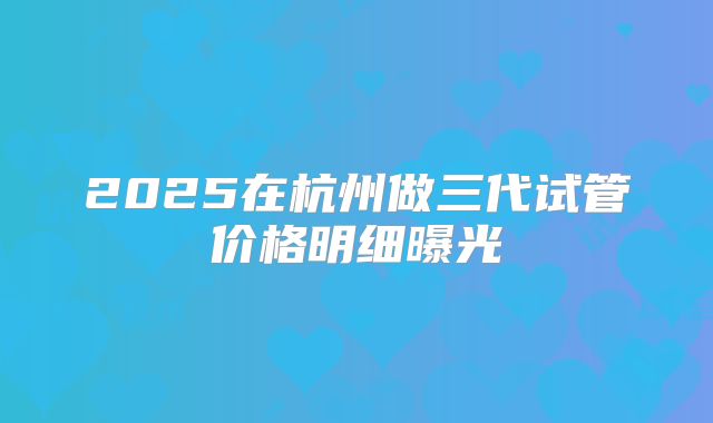 2025在杭州做三代试管价格明细曝光