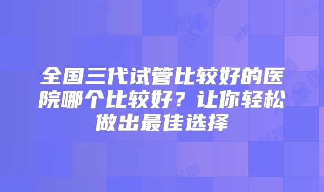 全国三代试管比较好的医院哪个比较好?让你轻松做出最佳选择