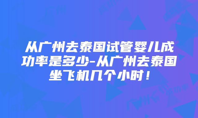 从广州去泰国试管婴儿成功率是多少-从广州去泰国坐飞机几个小时！