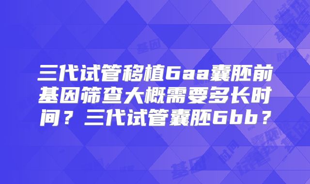 三代试管移植6aa囊胚前基因筛查大概需要多长时间？三代试管囊胚6bb？