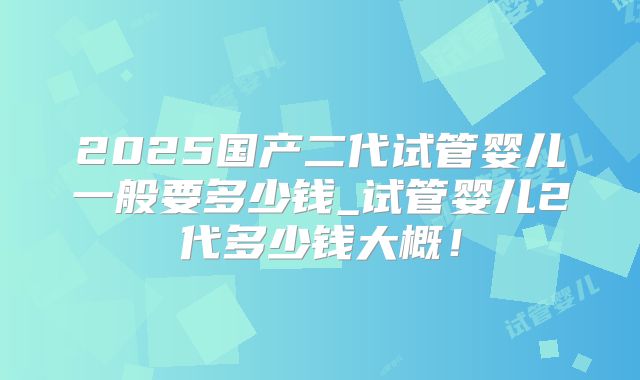 2025国产二代试管婴儿一般要多少钱_试管婴儿2代多少钱大概！