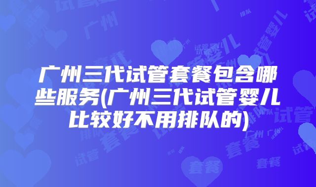 广州三代试管套餐包含哪些服务(广州三代试管婴儿比较好不用排队的)