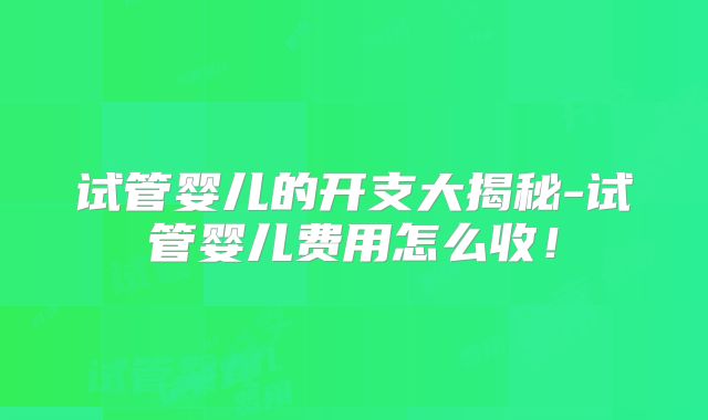 试管婴儿的开支大揭秘-试管婴儿费用怎么收!