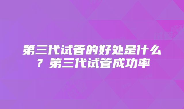 第三代试管的好处是什么？第三代试管成功率