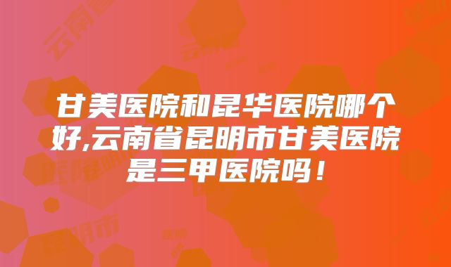 甘美医院和昆华医院哪个好,云南省昆明市甘美医院是三甲医院吗！