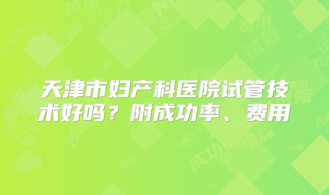 天津市妇产科医院试管技术好吗?附成功率、费用