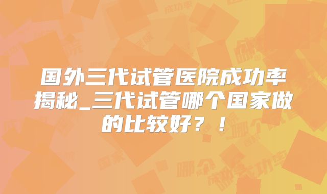 国外三代试管医院成功率揭秘_三代试管哪个国家做的比较好?!