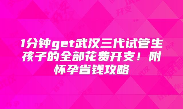 1分钟get武汉三代试管生孩子的全部花费开支！附怀孕省钱攻略
