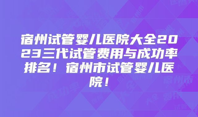 宿州试管婴儿医院大全2023三代试管费用与成功率排名！宿州市试管婴儿医院！