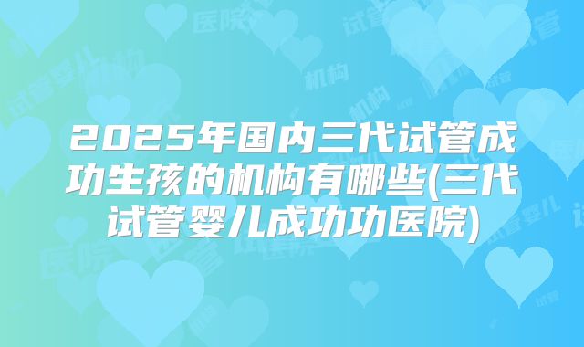 2025年国内三代试管成功生孩的机构有哪些(三代试管婴儿成功功医院)