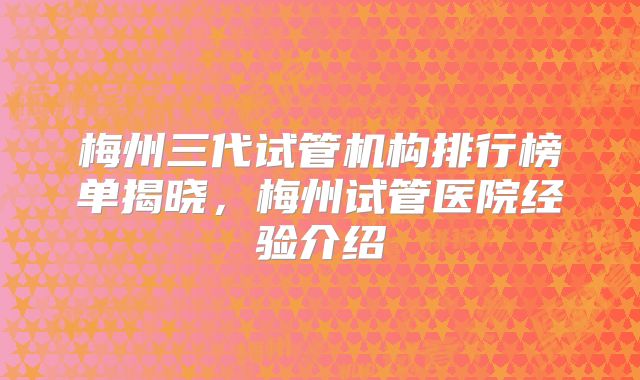 梅州三代试管机构排行榜单揭晓,梅州试管医院经验介绍