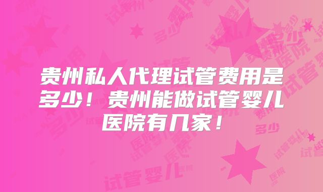 贵州私人代理试管费用是多少！贵州能做试管婴儿医院有几家！