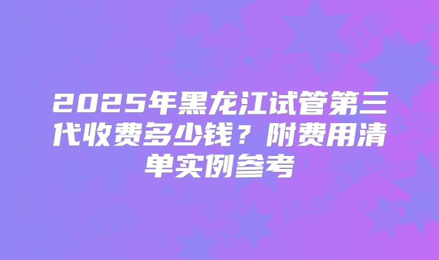 2025年黑龙江试管第三代收费多少钱？附费用清单实例参考