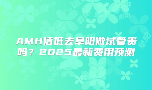AMH值低去阜阳做试管贵吗？2025最新费用预测