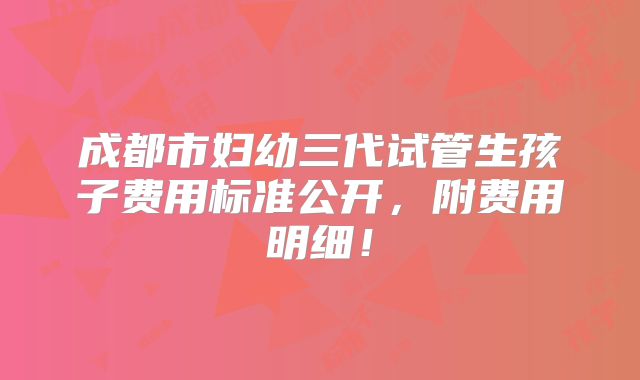 成都市妇幼三代试管生孩子费用标准公开,附费用明细!