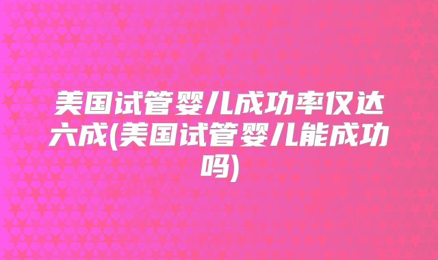 美国试管婴儿成功率仅达六成(美国试管婴儿能成功吗)