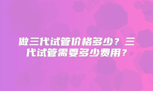 做三代试管价格多少？三代试管需要多少费用？