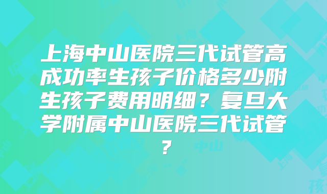 上海中山医院三代试管高成功率生孩子价格多少附生孩子费用明细?复旦大学附属中山医院三代试管?