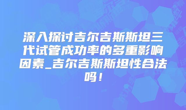 深入探讨吉尔吉斯斯坦三代试管成功率的多重影响因素_吉尔吉斯斯坦性合法吗！